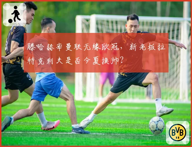 滕哈赫率曼联无缘欧冠，新老板拉特克利夫是否今夏换帅？