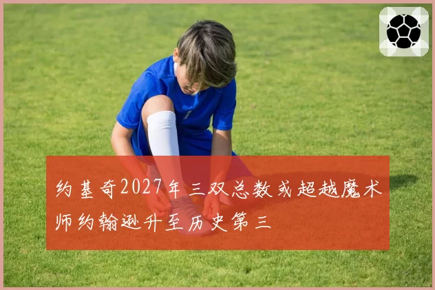约基奇2027年三双总数或超越魔术师约翰逊升至历史第三