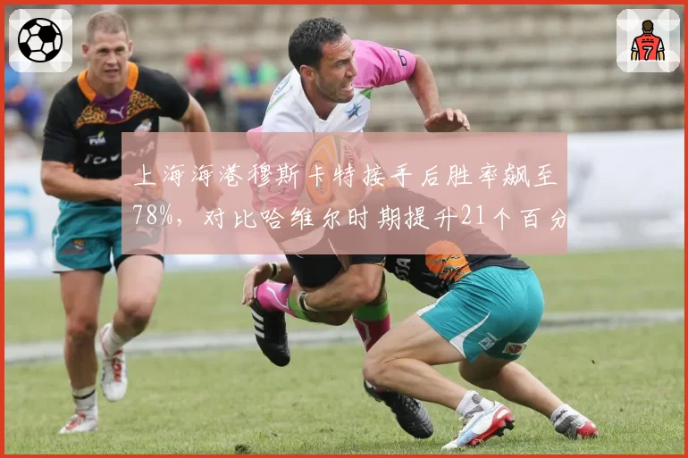 上海海港穆斯卡特接手后胜率飙至78%，对比哈维尔时期提升21个百分点
