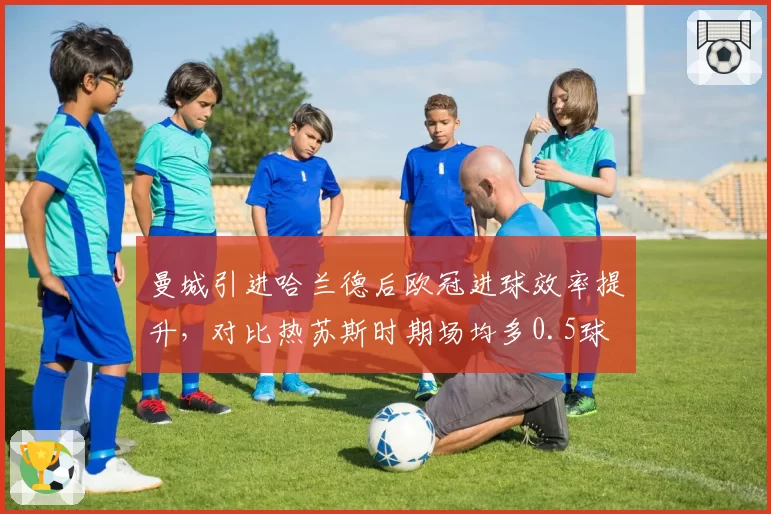 曼城引进哈兰德后欧冠进球效率提升，对比热苏斯时期场均多0.5球
