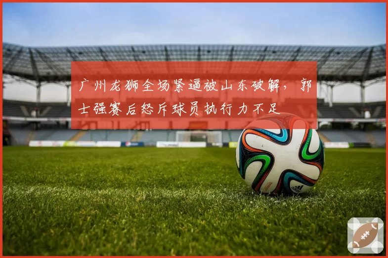 广州龙狮全场紧逼被山东破解，郭士强赛后怒斥球员执行力不足