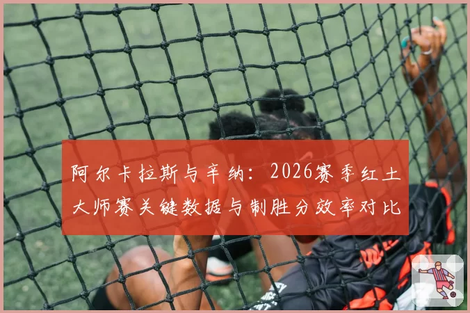 阿尔卡拉斯与辛纳：2026赛季红土大师赛关键数据与制胜分效率对比