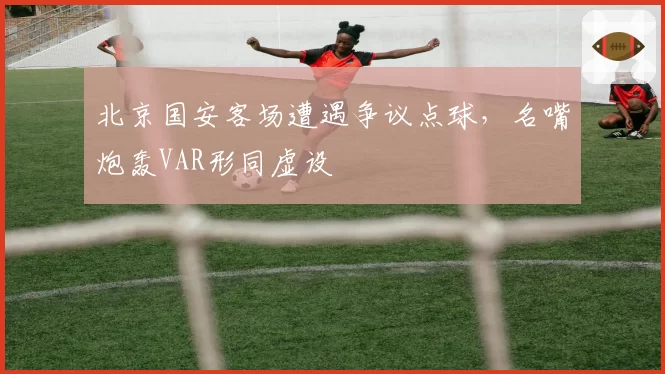 北京国安客场遭遇争议点球，名嘴炮轰VAR形同虚设