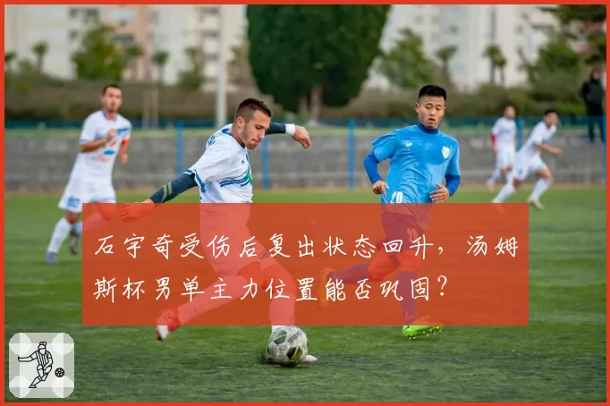 石宇奇受伤后复出状态回升，汤姆斯杯男单主力位置能否巩固？
