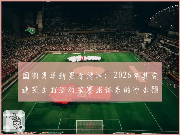 国羽男单新星李诗沣：2026年其变速突击打法对安赛龙体系的冲击预测