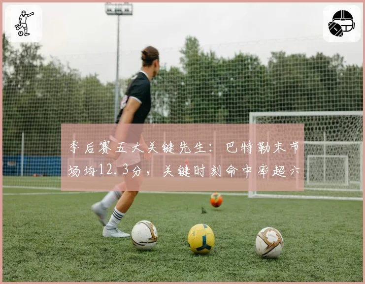 季后赛五大关键先生:巴特勒末节场均12.3分,关键时刻命中率超六成