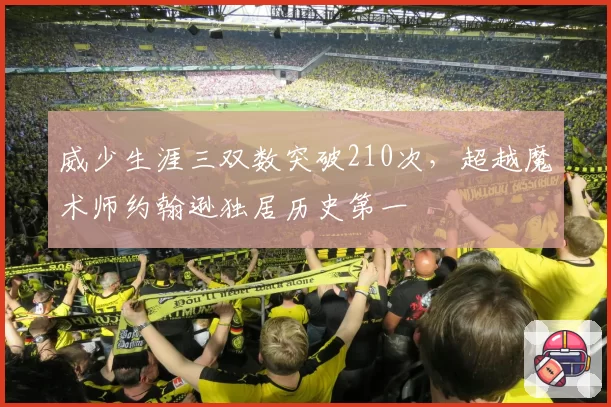 威少生涯三双数突破210次，超越魔术师约翰逊独居历史第一