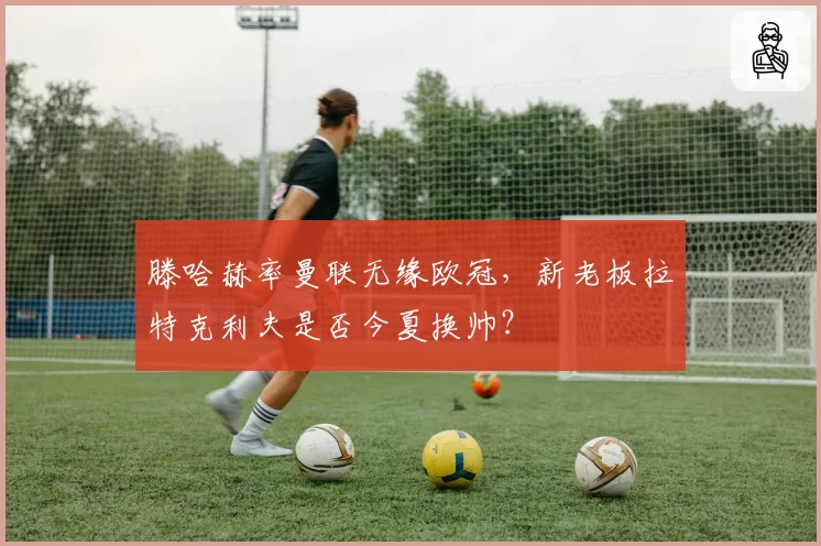 滕哈赫率曼联无缘欧冠，新老板拉特克利夫是否今夏换帅？