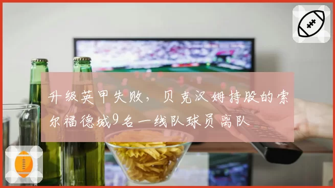 升级英甲失败，贝克汉姆持股的索尔福德城9名一线队球员离队