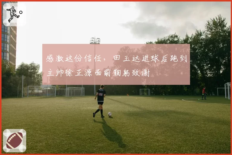 感激这份信任，田玉达进球后跑到主帅徐正源面前鞠躬致谢