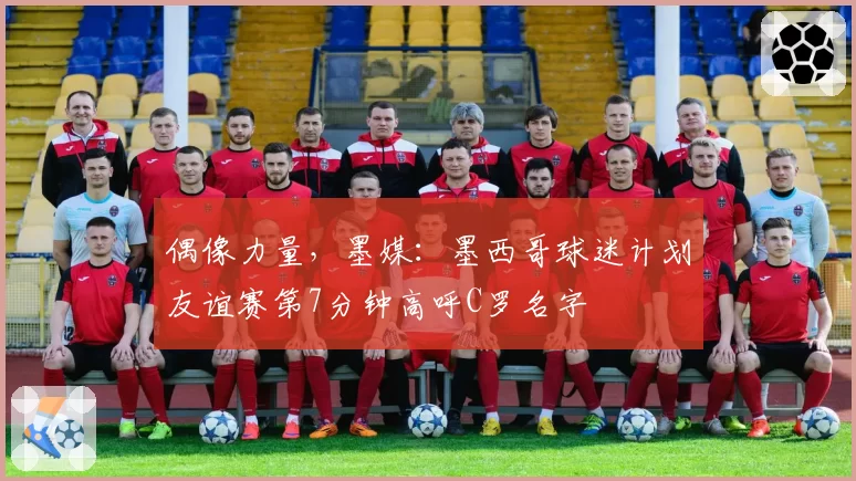 偶像力量，墨媒：墨西哥球迷计划友谊赛第7分钟高呼C罗名字