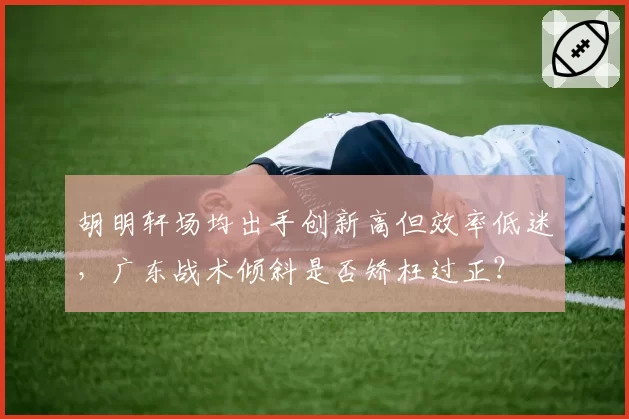 胡明轩场均出手创新高但效率低迷，广东战术倾斜是否矫枉过正？