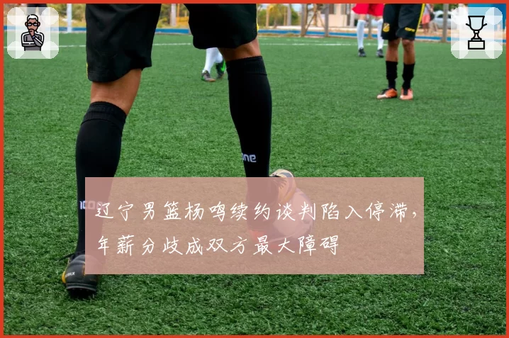 辽宁男篮杨鸣续约谈判陷入停滞,年薪分歧成双方最大障碍