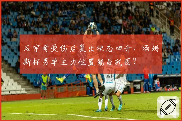 石宇奇受伤后复出状态回升，汤姆斯杯男单主力位置能否巩固？