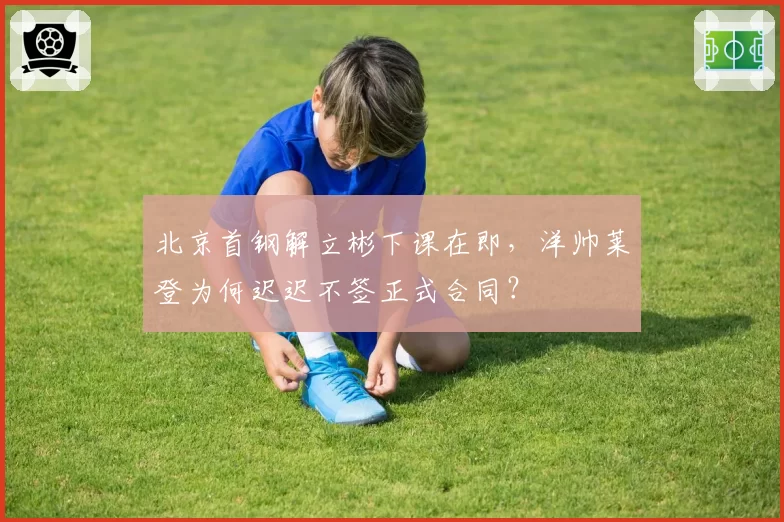 北京首钢解立彬下课在即，洋帅莱登为何迟迟不签正式合同？