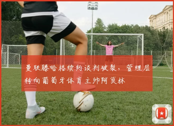 曼联滕哈格续约谈判破裂，管理层转向葡萄牙体育主帅阿莫林