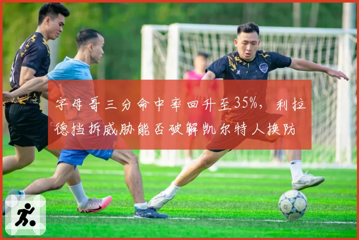 字母哥三分命中率回升至35%，利拉德挡拆威胁能否破解凯尔特人换防？