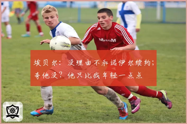 埃贝尔：没理由不和诺伊尔续约；夸他没？他只比我年轻一点点