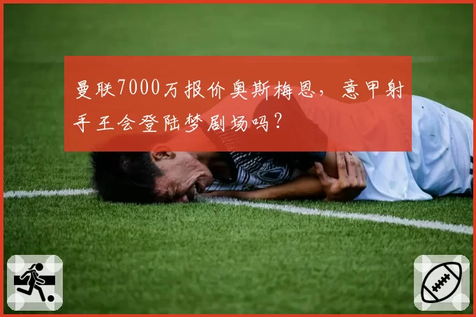曼联7000万报价奥斯梅恩，意甲射手王会登陆梦剧场吗？