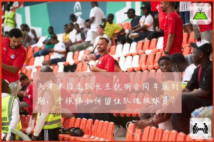天津津门虎队长王秋明合同年底到期,于根伟如何留住队魂级球员?