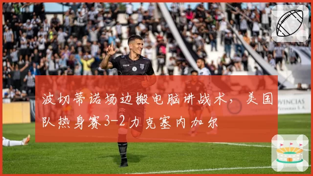 波切蒂诺场边搬电脑讲战术，美国队热身赛3-2力克塞内加尔