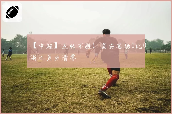 【中超】五轮不胜！国安客场0比0浙江负分清零