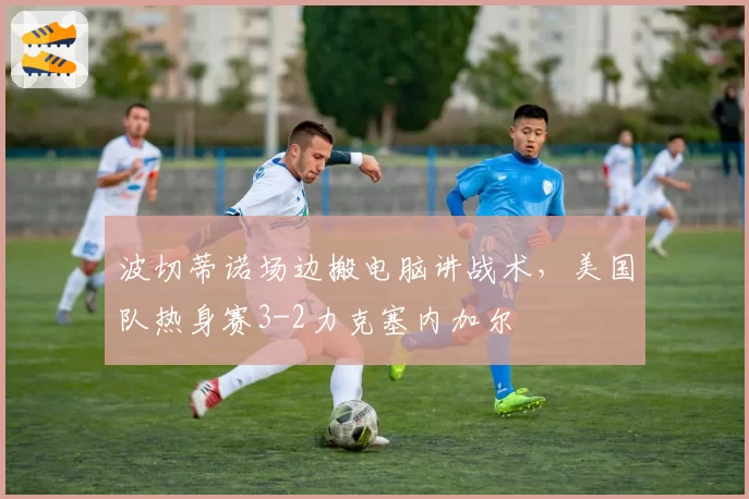 波切蒂诺场边搬电脑讲战术，美国队热身赛3-2力克塞内加尔