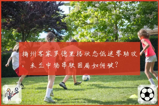 梅州客家罗德里格状态低迷零助攻，米兰中场串联困局如何破？