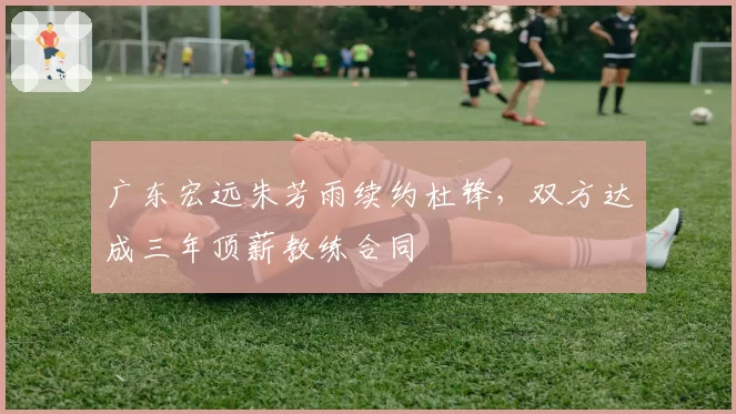 广东宏远朱芳雨续约杜锋，双方达成三年顶薪教练合同