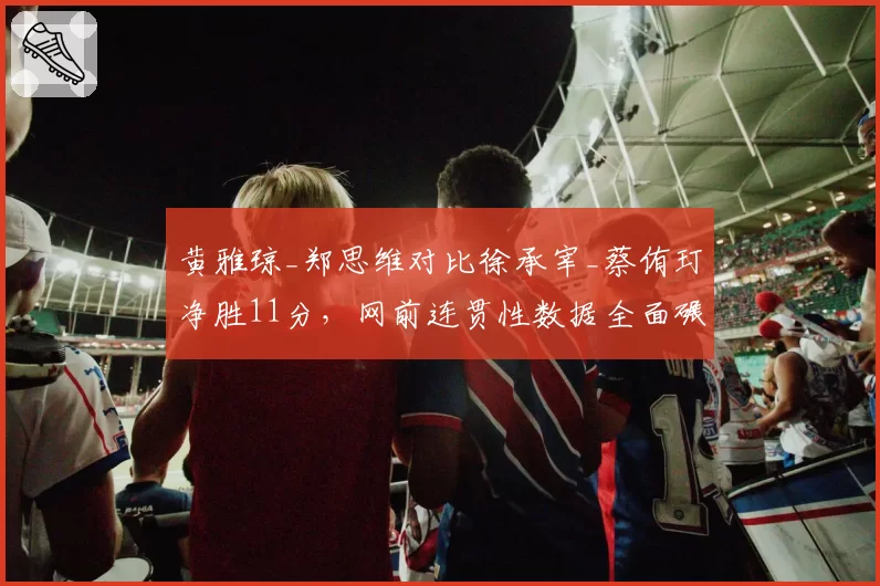 黄雅琼_郑思维对比徐承宰_蔡侑玎净胜11分,网前连贯性数据全面碾压