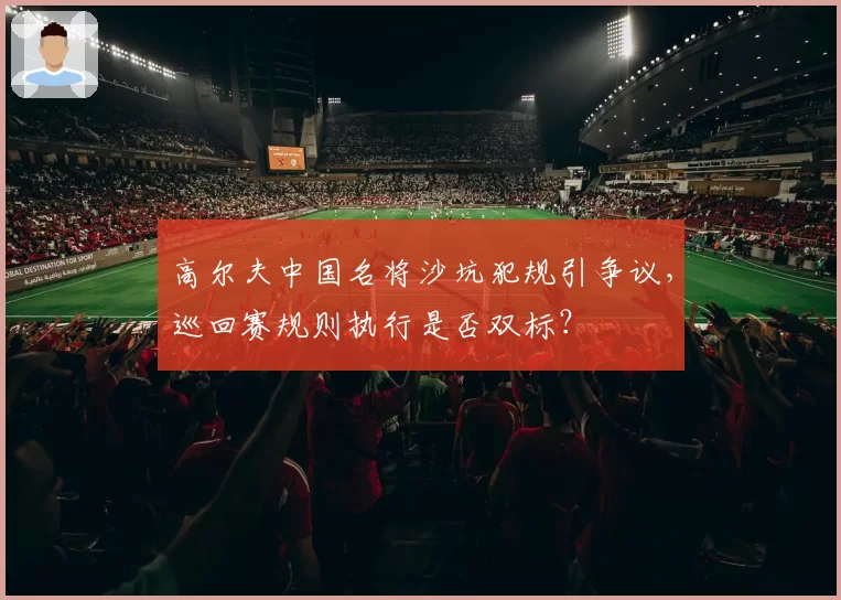 高尔夫中国名将沙坑犯规引争议,巡回赛规则执行是否双标?