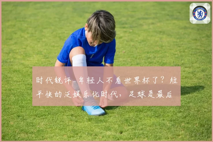 时代锐评_年轻人不看世界杯了?短平快的泛娱乐化时代,足球是最后的深度思考游戏