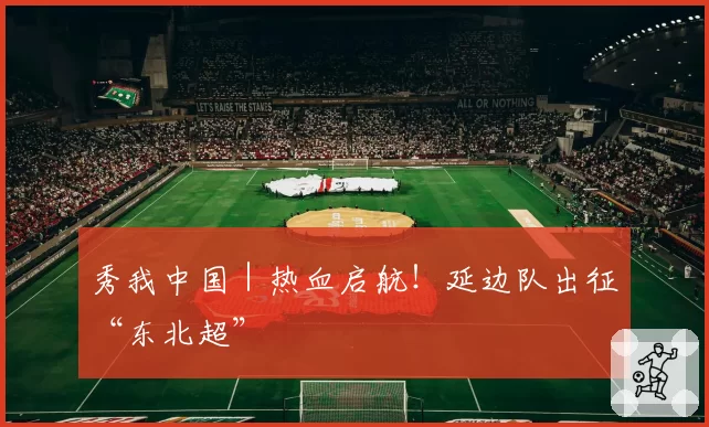 秀我中国｜热血启航！延边队出征“东北超”