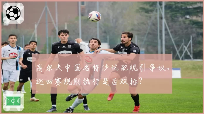 高尔夫中国名将沙坑犯规引争议,巡回赛规则执行是否双标?