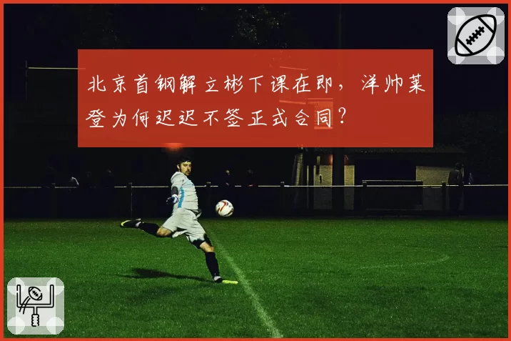 北京首钢解立彬下课在即，洋帅莱登为何迟迟不签正式合同？
