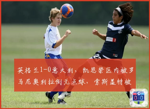 英格兰1-0意大利，凯恩禁区内被罗马尼奥利拉倒无点球，索斯盖特被罚上看台