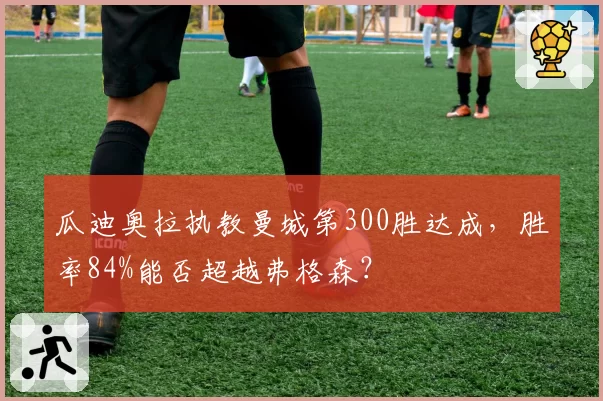 瓜迪奥拉执教曼城第300胜达成，胜率84%能否超越弗格森？
