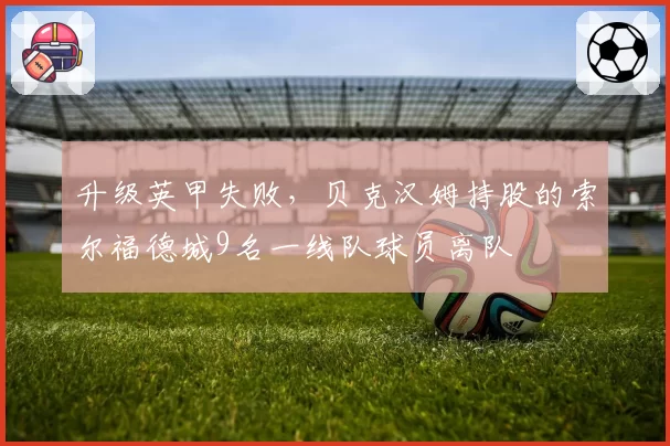 升级英甲失败，贝克汉姆持股的索尔福德城9名一线队球员离队