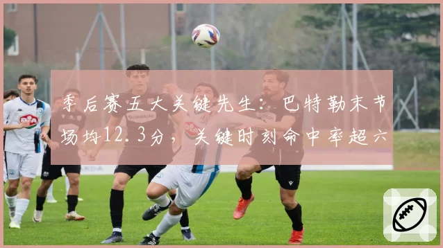季后赛五大关键先生:巴特勒末节场均12.3分,关键时刻命中率超六成