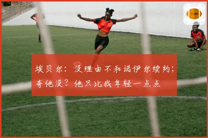 埃贝尔：没理由不和诺伊尔续约；夸他没？他只比我年轻一点点