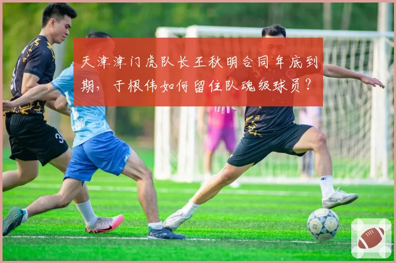 天津津门虎队长王秋明合同年底到期,于根伟如何留住队魂级球员?