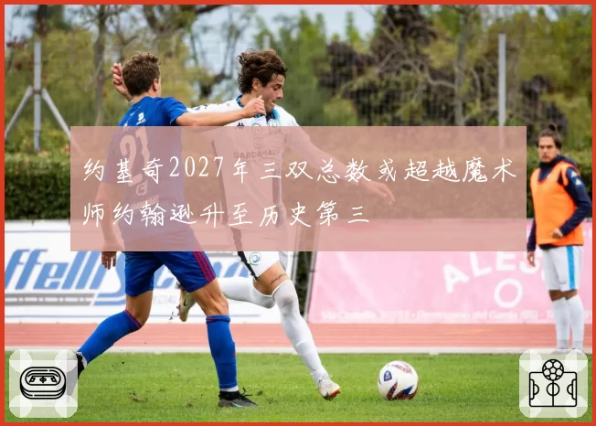 约基奇2027年三双总数或超越魔术师约翰逊升至历史第三