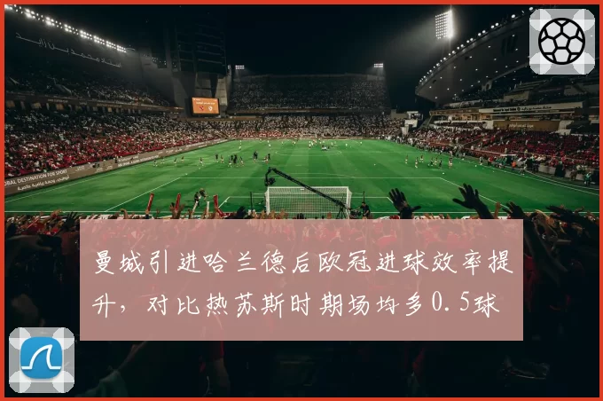 曼城引进哈兰德后欧冠进球效率提升，对比热苏斯时期场均多0.5球