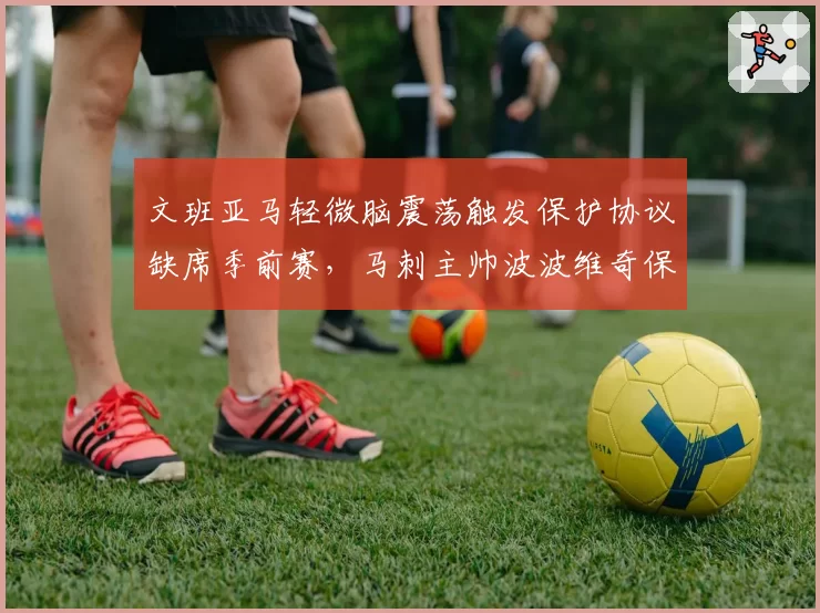 文班亚马轻微脑震荡触发保护协议缺席季前赛，马刺主帅波波维奇保守策略引发质疑？