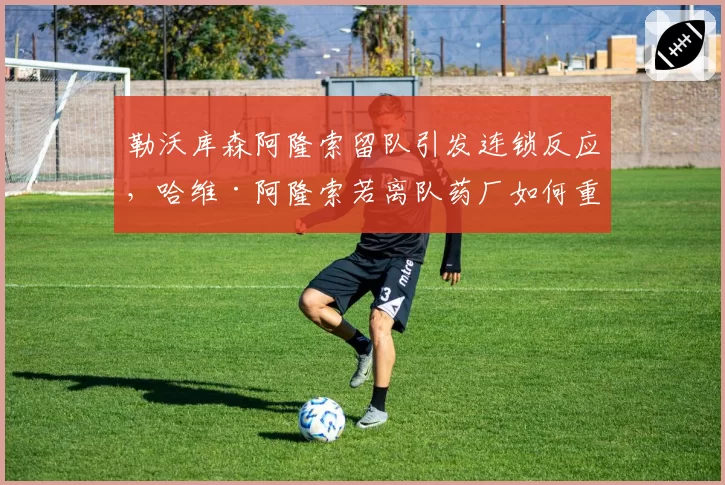 勒沃库森阿隆索留队引发连锁反应,哈维·阿隆索若离队药厂如何重建?