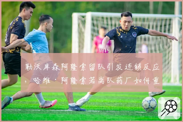 勒沃库森阿隆索留队引发连锁反应,哈维·阿隆索若离队药厂如何重建?